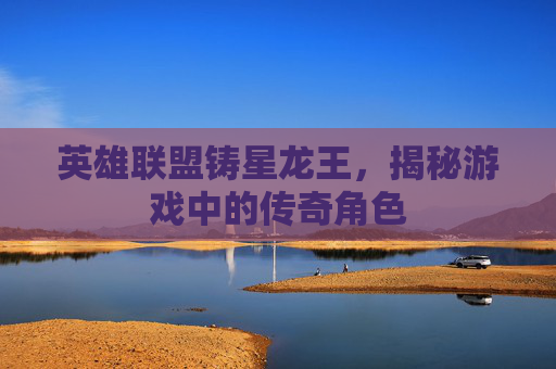 英雄联盟铸星龙王，揭秘游戏中的传奇角色