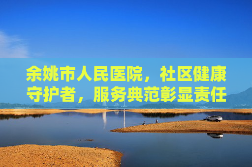 余姚市人民医院，社区健康守护者，服务典范彰显责任与关怀