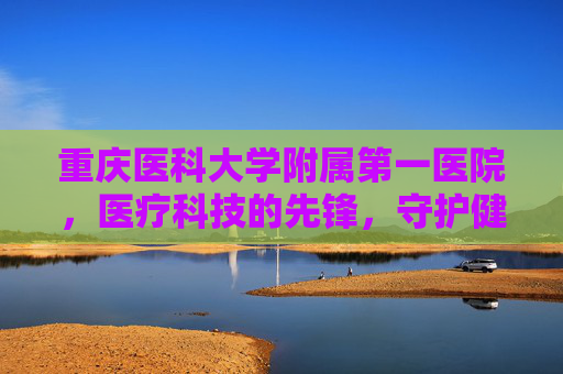 重庆医科大学附属第一医院，医疗科技的先锋，守护健康的灯塔