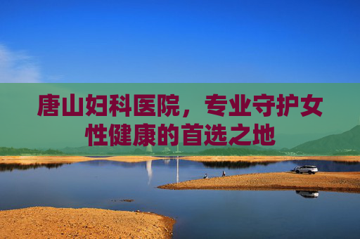 唐山妇科医院，专业守护女性健康的首选之地