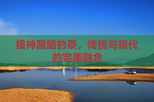 提神醒脑的茶,传统与现代的完美融合 提神醒脑的茶,传统与现代的完美融合