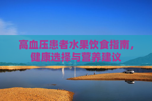 高血压患者水果饮食指南,健康选择与营养建议 高血压患者水果饮食指南,健康选择与营养建议