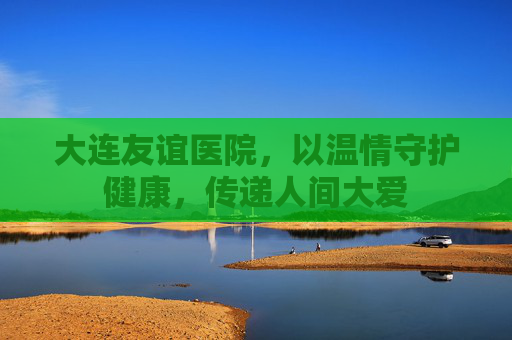 大连友谊医院，以温情守护健康，传递人间大爱