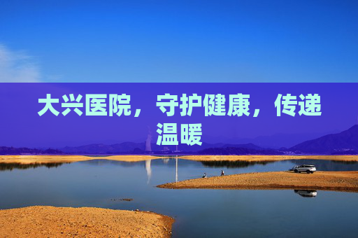 大兴医院，守护健康，传递温暖