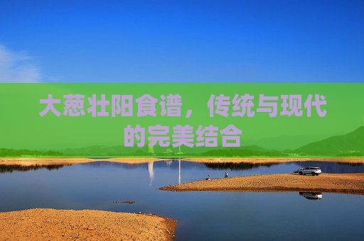 大葱壮阳食谱，传统与现代的完美结合