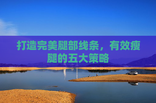 打造完美腿部线条,有效瘦腿的五大策略 打造完美腿部线条,有效瘦腿的五大策略