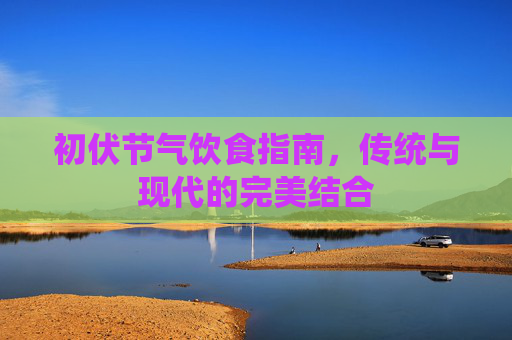 初伏节气饮食指南,传统与现代的完美结合 初伏节气饮食指南,传统与现代的完美结合
