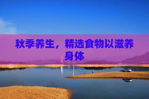 秋季养生，精选食物以滋养身体