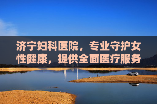 济宁妇科医院，专业守护女性健康，提供全面医疗服务