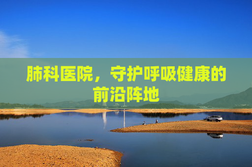 肺科医院，守护呼吸健康的前沿阵地