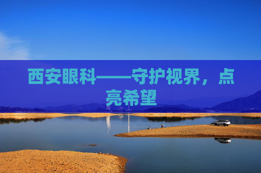 西安眼科——守护视界,点亮希望 西安眼科——守护视界,点亮希望