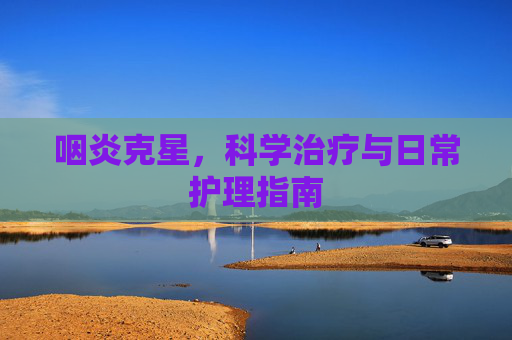 咽炎克星,科学治疗与日常护理指南 咽炎克星,科学治疗与日常护理指南