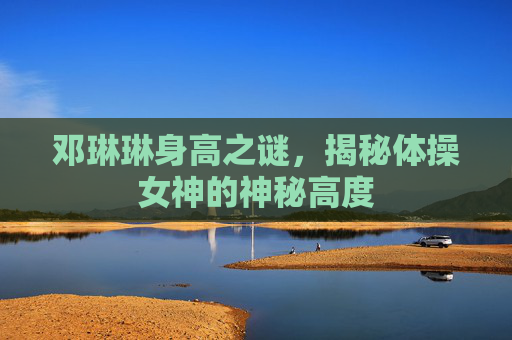 邓琳琳身高之谜,揭秘体操女神的神秘高度 邓琳琳身高之谜,揭秘体操女神的神秘高度