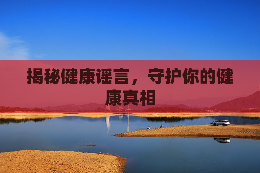 揭秘健康谣言,守护你的健康真相 揭秘健康谣言,守护你的健康真相