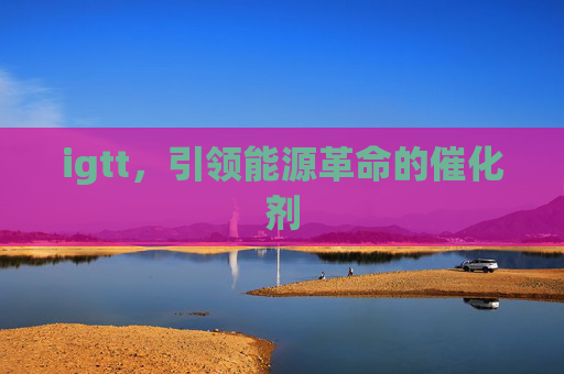 igtt,引领能源革命的催化剂 igtt,引领能源革命的催化剂