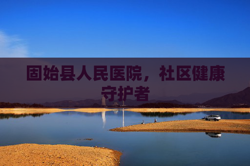固始县人民医院,社区健康守护者 固始县人民医院,社区健康守护者