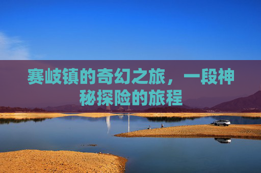赛岐镇的奇幻之旅,一段神秘探险的旅程 赛岐镇的奇幻之旅,一段神秘探险的旅程