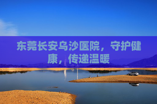 东莞长安乌沙医院，守护健康，传递温暖