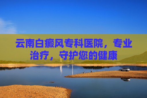 云南白癜风专科医院，专业治疗，守护您的健康