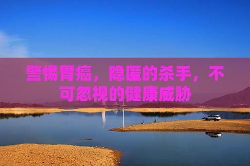 警惕胃癌，隐匿的杀手，不可忽视的健康威胁