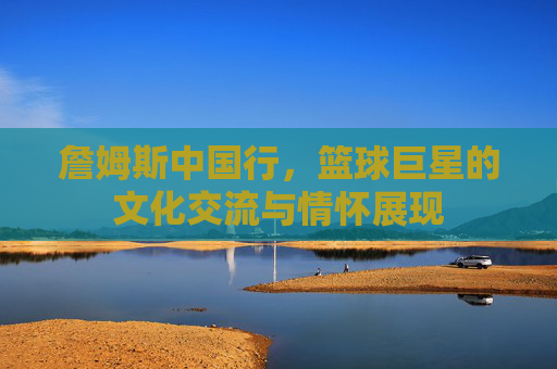 詹姆斯中国行,篮球巨星的文化交流与情怀展现 詹姆斯中国行,篮球巨星的文化交流与情怀展现