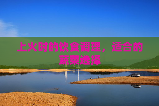 上火时的饮食调理,适合的蔬菜选择 上火时的饮食调理,适合的蔬菜选择
