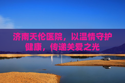济南天伦医院，以温情守护健康，传递关爱之光