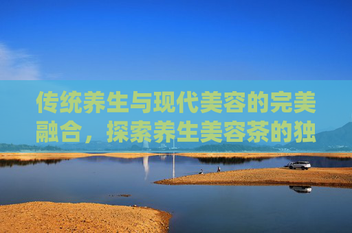 传统养生与现代美容的完美融合，探索养生美容茶的独特魅力