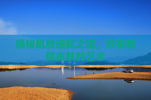 揭秘肌肤细腻之道，改善粗糙皮肤的艺术