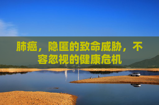 肺癌，隐匿的致命威胁，不容忽视的健康危机