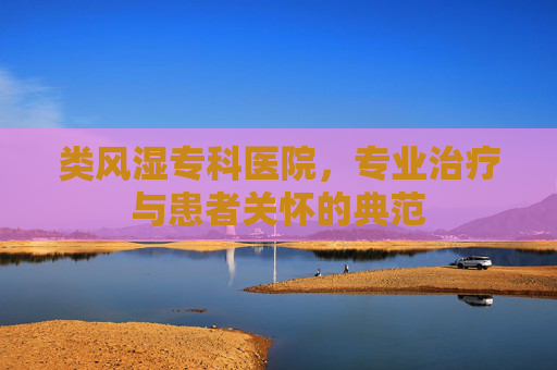 类风湿专科医院，专业治疗与患者关怀的典范