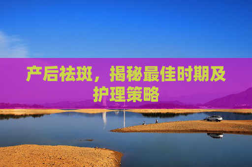 产后祛斑，揭秘最佳时期及护理策略
