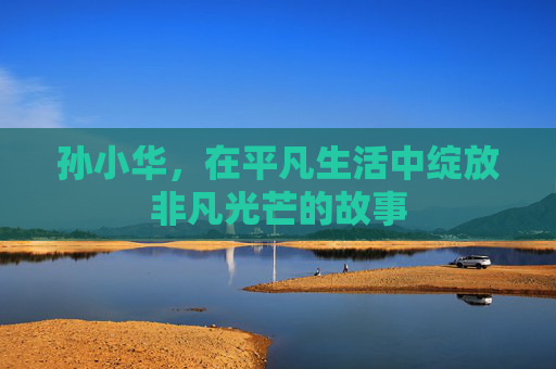 孙小华，在平凡生活中绽放非凡光芒的故事