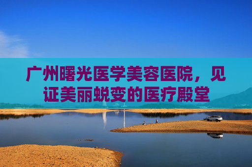 广州曙光医学美容医院，见证美丽蜕变的医疗殿堂