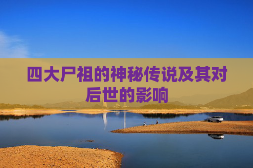 四大尸祖的神秘传说及其对后世的影响