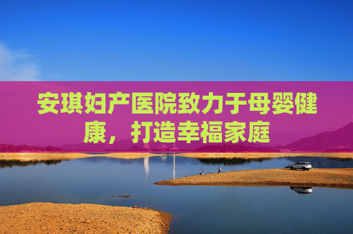 安琪妇产医院致力于母婴健康，打造幸福家庭