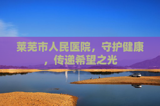 莱芜市人民医院，守护健康，传递希望之光