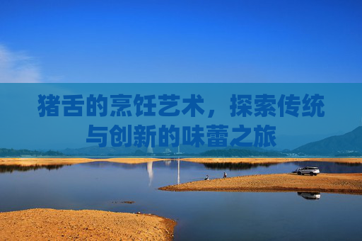 猪舌的烹饪艺术，探索传统与创新的味蕾之旅