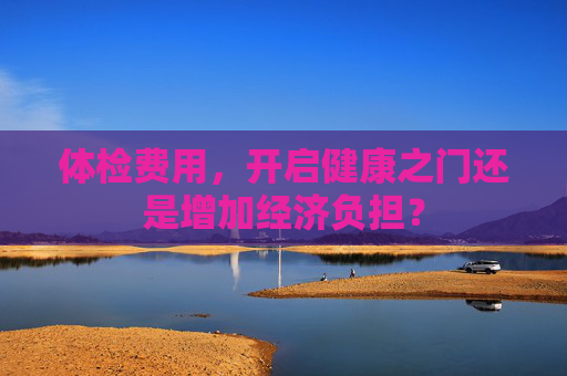 体检费用，开启健康之门还是增加经济负担？