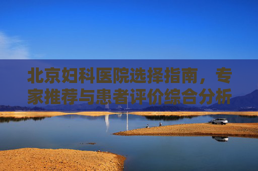北京妇科医院选择指南，专家推荐与患者评价综合分析