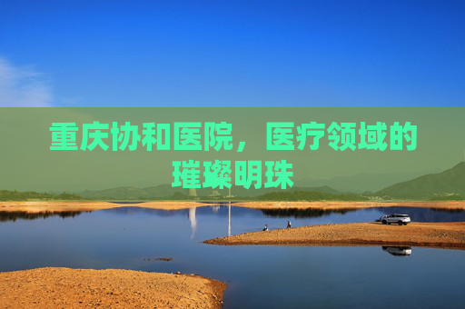 重庆协和医院，医疗领域的璀璨明珠