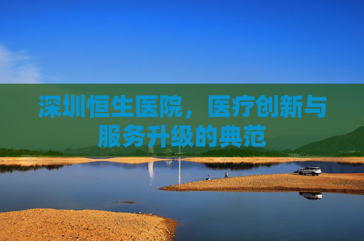 深圳恒生医院，医疗创新与服务升级的典范