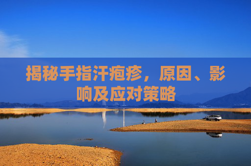 揭秘手指汗疱疹，原因、影响及应对策略