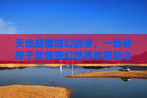 天地劫幽城幻剑录，一场穿梭于武侠奇幻世界的冒险之旅