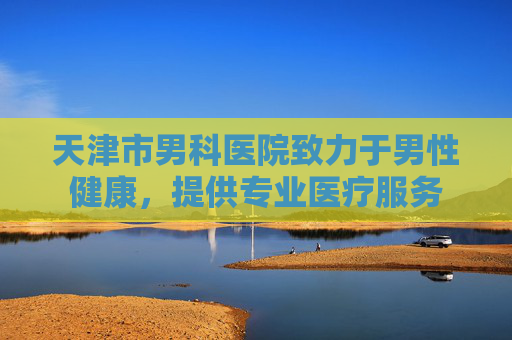 天津市男科医院致力于男性健康，提供专业医疗服务