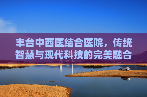 丰台中西医结合医院，传统智慧与现代科技的完美融合