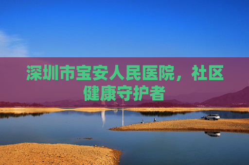 深圳市宝安人民医院，社区健康守护者