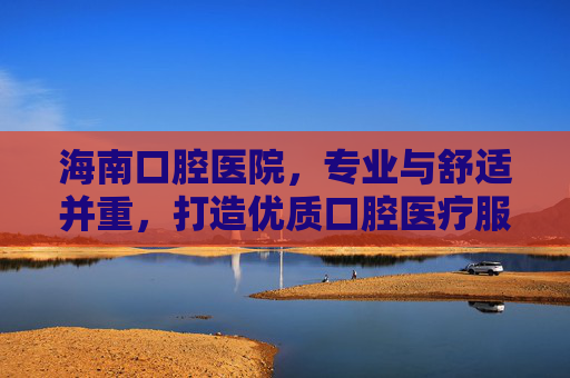海南口腔医院，专业与舒适并重，打造优质口腔医疗服务