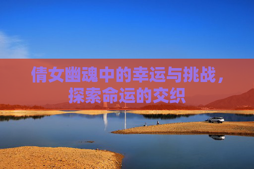 倩女幽魂中的幸运与挑战，探索命运的交织