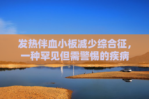 发热伴血小板减少综合征，一种罕见但需警惕的疾病